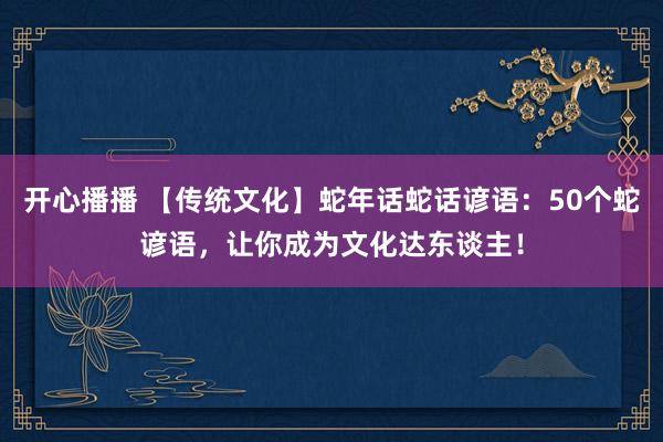 开心播播 【传统文化】蛇年话蛇话谚语：50个蛇谚语，让你成为文化达东谈主！