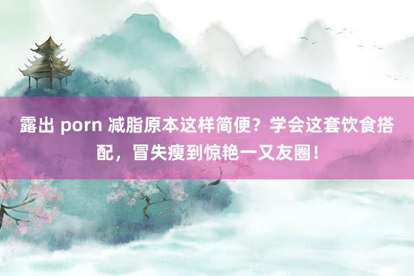 露出 porn 减脂原本这样简便？学会这套饮食搭配，冒失瘦到惊艳一又友圈！
