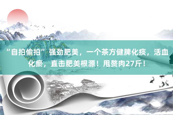 “自拍偷拍” 强劲肥美，一个茶方健脾化痰，活血化瘀，直击肥美根源！甩赘肉27斤！