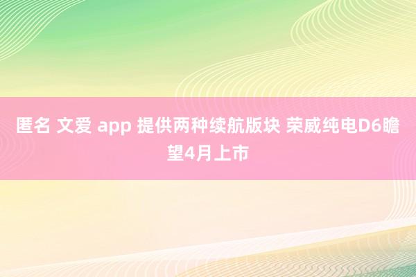 匿名 文爱 app 提供两种续航版块 荣威纯电D6瞻望4月上市