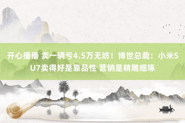 开心播播 卖一辆亏4.5万无妨！博世总裁：小米SU7卖得好是靠品性 营销是精雕细